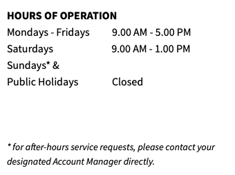 HOURS OF OPERATION Mondays - Fridays 9.00 AM - 5.00 PM Saturdays 9.00 AM - 1.00 PM Sundays* & Public Holidays Closed    * for after-hours service requests, please contact your designated Account Manager directly.