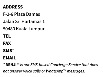 ADDRESS F-2-6 Plaza Damas Jalan Sri Hartamas 1 50480 Kuala Lumpur TEL FAX SMS* EMAIL * BENJI™ is our SMS-based Concierge Service that does not answer voice calls or WhatsApp™ messages.