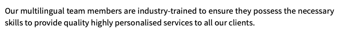 Our multilingual team members are industry-trained to ensure they possess the necessary skills to provide quality highly personalised services to all our clients.