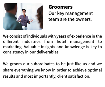 ﷯Groomers Our key management team are the owners.  We consist of individuals with years of experience in the different industries from hotel management to marketing. Valuable insights and knowledge is key to consistency in our deliverables. We groom our subordinates to be just like us and we share everything we know in order to achieve optimal results and most importantly, client satisfaction.