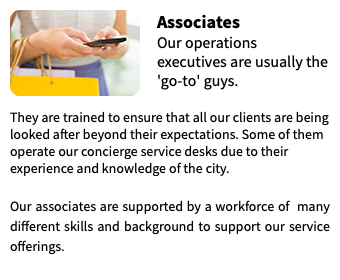 ﷯Associates Our operations executives are usually the 'go-to' guys.  They are trained to ensure that all our clients are being looked after beyond their expectations. Some of them operate our concierge service desks due to their experience and knowledge of the city. Our associates are supported by a workforce of many different skills and background to support our service offerings.