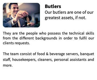 ﷯Butlers Our butlers are one of our greatest assets, if not.  They are the people who possess the technical skills from the different backgrounds in order to fulfil our clients requests. The team consist of food & beverage servers, banquet staff, housekeepers, cleaners, personal assistants and more.