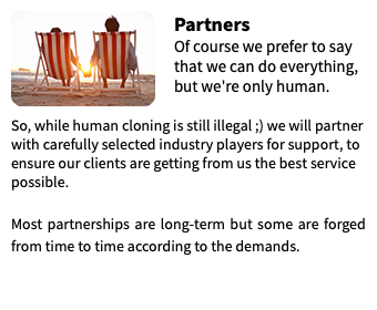 ﷯Partners Of course we prefer to say that we can do everything, but we're only human.  So, while human cloning is still illegal ;) we will partner with carefully selected industry players for support, to ensure our clients are getting from us the best service possible. Most partnerships are long-term but some are forged from time to time according to the demands. 