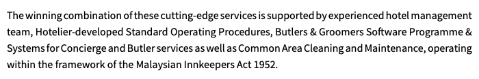 The winning combination of these cutting-edge services is supported by experienced hotel management team, Hotelier-developed Standard Operating Procedures, Butlers & Groomers Software Programme & Systems for Concierge and Butler services as well as Common Area Cleaning and Maintenance, operating within the framework of the Malaysian Innkeepers Act 1952.