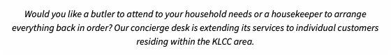 Would you like a butler to attend to your household needs or a housekeeper to arrange everything back in order? Our concierge desk is extending its services to individual customers residing within the KLCC area.