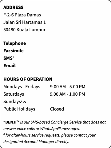 ADDRESS F-2-6 Plaza Damas Jalan Sri Hartamas 1 50480 Kuala Lumpur Telephone Facsimile SMS1 Email HOURS OF OPERATION Mondays - Fridays 9.00 AM - 5.00 PM Saturdays 9.00 AM - 1.00 PM Sundays2 & Public Holidays Closed 1 BENJI™ is our SMS-based Concierge Service that does not answer voice calls or WhatsApp™ messages. 2 for after-hours service requests, please contact your designated Account Manager directly.
