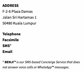 ADDRESS F-2-6 Plaza Damas Jalan Sri Hartamas 1 50480 Kuala Lumpur Telephone Facsimile SMS* Email * BENJI™ is our SMS-based Concierge Service that does not answer voice calls or WhatsApp™ messages.