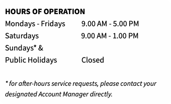 HOURS OF OPERATION Mondays - Fridays 9.00 AM - 5.00 PM Saturdays 9.00 AM - 1.00 PM Sundays* & Public Holidays Closed  * for after-hours service requests, please contact your designated Account Manager directly.