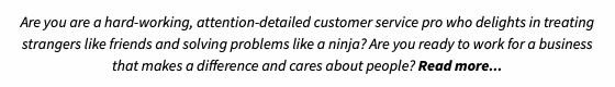 Are you are a hard-working, attention-detailed customer service pro who delights in treating strangers like friends and solving problems like a ninja? Are you ready to work for a business that makes a difference and cares about people? Read more...
